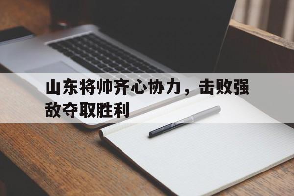 包含山东将帅齐心协力，击败强敌夺取胜利的词条