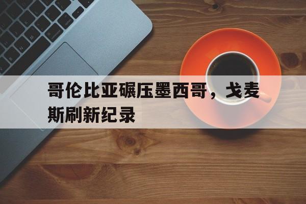 哥伦比亚碾压墨西哥，戈麦斯刷新纪录的简单介绍